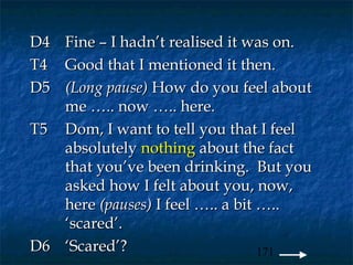 D4 Fine – I hadn’t realised it was on.
T4 Good that I mentioned it then.
D5 (Long pause) How do you feel about
   me ….. now ….. here.
T5 Dom, I want to tell you that I feel
   absolutely nothing about the fact
   that you’ve been drinking. But you
   asked how I felt about you, now,
   here (pauses) I feel ….. a bit …..
   ‘scared’.
D6 ‘Scared’?                      171
 