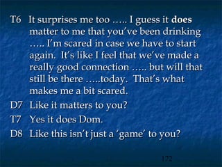 T6 It surprises me too ….. I guess it does
   matter to me that you’ve been drinking
   ….. I’m scared in case we have to start
   again. It’s like I feel that we’ve made a
   really good connection ….. but will that
   still be there …..today. That’s what
   makes me a bit scared.
D7 Like it matters to you?
T7 Yes it does Dom.
D8 Like this isn’t just a ‘game’ to you?

                                  172
 