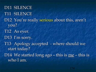 D11 SILENCE
T11 SILENCE
D12 You’re really serious about this, aren’t
 you?
T12 As ever.
D13 I’m sorry.
T13 Apology accepted - where should we
 start today?
D14 We started long ago – this is me – this is
 who I am.
                                   174
 