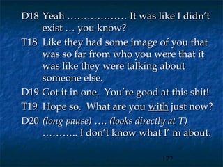 D18 Yeah ……………… It was like I didn’t
    exist … you know?
T18 Like they had some image of you that
    was so far from who you were that it
    was like they were talking about
    someone else.
D19 Got it in one. You’re good at this shit!
T19 Hope so. What are you with just now?
D20 (long pause) …. (looks directly at T)
    ……….. I don’t know what I’ m about.

                                177
 