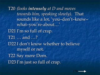 T20 (looks intensely at D and moves
    towards him, speaking slowly). That
    sounds like a lot, ‘you–don’t–know–
    what–you’re-about…’
D21 I’m so full of crap.
T21 … and …?
D22 I don’t know whether to believe
    myself or not.
T22 Say more Dom.
D23 I’m just so full of crap.
                               178
 