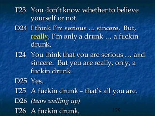 T23 You don’t know whether to believe
    yourself or not.
D24 I think I’m serious … sincere. But,
    really, I’m only a drunk … a fuckin
    drunk.
T24 You think that you are serious … and
    sincere. But you are really, only, a
    fuckin drunk.
D25 Yes.
T25 A fuckin drunk – that’s all you are.
D26 (tears welling up)
T26 A fuckin drunk.             179
 