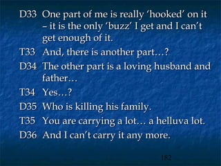 D33 One part of me is really ‘hooked’ on it
    – it is the only ‘buzz’ I get and I can’t
    get enough of it.
T33 And, there is another part…?
D34 The other part is a loving husband and
    father…
T34 Yes…?
D35 Who is killing his family.
T35 You are carrying a lot… a helluva lot.
D36 And I can’t carry it any more.

                                 182
 