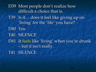 D39 Most people don’t realize how
    difficult a choice that is.
T39 Is it… does it feel like giving up on
    ‘living’ for the ‘life’ you have?
D40 Yes.
T40 SILENCE
D41 It feels like ‘living’ when you’re drunk
    – but it isn’t really.
T41 SILENCE


                                184
 