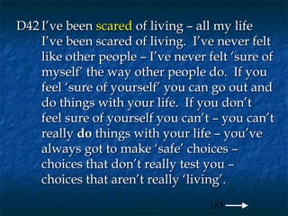 D42 I’ve been scared of living – all my life
    I’ve been scared of living. I’ve never felt
    like other people – I’ve never felt ‘sure of
    myself’ the way other people do. If you
    feel ‘sure of yourself’ you can go out and
    do things with your life. If you don’t
    feel sure of yourself you can’t – you can’t
    really do things with your life – you’ve
    always got to make ‘safe’ choices –
    choices that don’t really test you –
    choices that aren’t really ‘living’.
                                   185
 