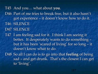 T45 And you… what about you.
D46 Part of me tries to break free, but it also hasn’t
    got experience – it doesn’t know how to do it.
T46 SILENCE
D47 SILENCE
T47 I am feeling sad for it. I think I am seeing it
    better. It desperately wants to do something –
    but it has been ‘scared of living’ for so long – it
    doesn’t know what to do.
D48 So all I can do is to go into that feeling of being
    sad – and get drunk. That’s the closest I can get
    to ‘living’.
                                        187
 