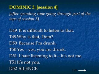 DOMINIC 3: [session 4]
[after spending time going through part of the
tape of session 3]

D49 It is difficult to listen to that.
T49 Why is that, Dom?
D50 Because I’m drunk.
T50 Yes – yes, you are drunk.
D51 I hate listening to it – it’s not me.
T51 It’s not you.
D52 SILENCE                         188
 