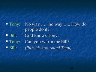    Tony:   No way ….. no way ….. How do
            people do it?
   Bill:   God knows Tony.
   Tony:   Can you warm me Bill?
   Bill:   (Puts his arm round Tony).



                                19
 