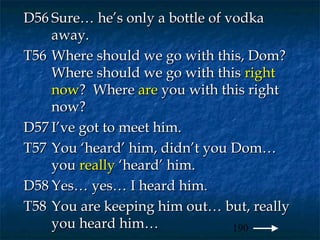 D56 Sure… he’s only a bottle of vodka
    away.
T56 Where should we go with this, Dom?
    Where should we go with this right
    now? Where are you with this right
    now?
D57 I’ve got to meet him.
T57 You ‘heard’ him, didn’t you Dom…
    you really ‘heard’ him.
D58 Yes… yes… I heard him.
T58 You are keeping him out… but, really
    you heard him…               190
 