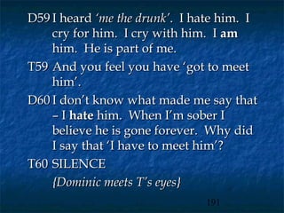 D59 I heard ‘me the drunk’. I hate him. I
    cry for him. I cry with him. I am
    him. He is part of me.
T59 And you feel you have ‘got to meet
    him’.
D60 I don’t know what made me say that
    – I hate him. When I’m sober I
    believe he is gone forever. Why did
    I say that ‘I have to meet him’?
T60 SILENCE
    {Dominic meets T’s eyes}
                               191
 