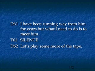 D61 I have been running way from him
    for years but what I need to do is to
    meet him.
T61 SILENCE
D62 Let’s play some more of the tape.



                               192
 
