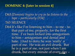 DOMINIC 4: [later in session 4]

D63 [Dominic begins to cry as he listens to the
    tape – particularly D34]
T63 SILENCE
D64 It’s like I’m listening to him – to me – to
    that part of me, properly, for the first
    time. I’ve been locked into antagonism
    to him – antagonism and denial and
    hate. I had to deny he was ‘really’ a
    part of me. He was an evil drunk. But
    he is a part of me, not just when I am
    drunk, but every minute of every day –
                                    193
 
