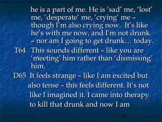 he is a part of me. He is ‘sad’ me, ‘lost’
     me, ‘desperate’ me, ‘crying’ me –
     though I’m also crying now. It’s like
     he’s with me now, and I’m not drunk
     – nor am I going to get drunk… today.
T64 This sounds different – like you are
     ‘meeting’ him rather than ‘dismissing’
     him.
D65 It feels strange – like I am excited but
   also tense – this feels different. It’s not
    like I imagined it. I came into therapy
    to kill that drunk and now I am
                                  194
 