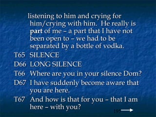 listening to him and crying for
     him/crying with him. He really is
     part of me – a part that I have not
     been open to – we had to be
     separated by a bottle of vodka.
T65 SILENCE
D66 LONG SILENCE
T66 Where are you in your silence Dom?
D67 I have suddenly become aware that
     you are here.
T67 And how is that for you – that I am
     here – with you?
                                  195
 