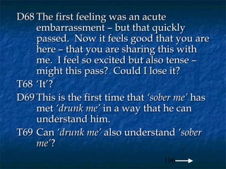 D68 The first feeling was an acute
    embarrassment – but that quickly
    passed. Now it feels good that you are
    here – that you are sharing this with
    me. I feel so excited but also tense –
    might this pass? Could I lose it?
T68 ‘It’?
D69 This is the first time that ‘sober me’ has
    met ‘drunk me’ in a way that he can
    understand him.
T69 Can ‘drunk me’ also understand ‘sober
    me’?
                                   196
 