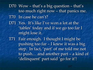 D70 Wow – that’s a big question – that’s
    too much right now – that panics me.
T70 In case he can’t?
D71 Yes. It’s like I’ve won a lot at the
    ‘tables’ today and if we go too far I
    might lose it.
T71 Fair enough. I thought I might be
    pushing too far – I knew it was a big
    step. In fact, ‘part’ of me told me not
    to push… and another part – a kind of
    ‘delinquent’ part said ‘go for it’!
                               197
 