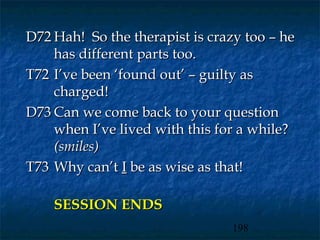 D72 Hah! So the therapist is crazy too – he
    has different parts too.
T72 I’ve been ‘found out’ – guilty as
    charged!
D73 Can we come back to your question
    when I’ve lived with this for a while?
    (smiles)
T73 Why can’t I be as wise as that!

    SESSION ENDS
                                198
 