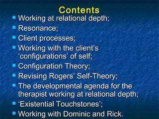 Contents
 Working at relational depth;
 Resonance;

 Client processes;

 Working with the client’s
  ‘configurations’ of self;
 Configuration Theory;

 Revising Rogers’ Self-Theory;

 The developmental agenda for the
  therapist working at relational depth;
 ‘Existential Touchstones’;

 Working with Dominic and Rick. 2
 