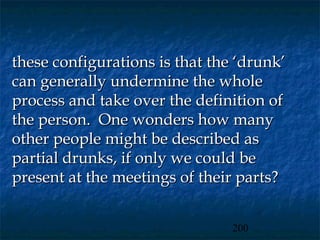 these configurations is that the ‘drunk’
can generally undermine the whole
process and take over the definition of
the person. One wonders how many
other people might be described as
partial drunks, if only we could be
present at the meetings of their parts?


                                200
 