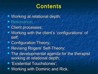 Contents
   Working at relational depth;
   Resonance;
   Client processes;
   Working with the client’s ‘configurations’ of
    self;
   Configuration Theory;
   Revising Rogers’ Self-Theory;
   The developmental agenda for the therapist
    working at relational depth;
   ‘Existential Touchstones’;
   Working with Dominic and Rick. 24
 