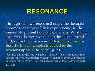 RESONANCE
Through self-awareness in therapy the therapist
becomes conscious of their experiencing, ie. the
immediate present flow of experiences. What they
experience is resonance to both the client’s world
and/or for their own world. Resonance…means
the echo in the therapist triggered by the
relationship with the client (p.181).
[Schmid, P.F. & Mearns, D. J. (2006). Being-With and Being-Counter:
Person-centered psychotherapy as an in-depth co-creative process of
personalization. Person-Centered and Experiential Psychotherapies , 5(3):
174-190].
                                                         25
 