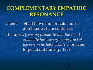COMPLEMENTARY EMPATHIC
      RESONANCE
Client:   Shall I love him or hate him? I
         don’t know, I am confused.
Therapist: [sensing primarily that the client
         gradually has been growing tired of
         the person he talks about]….or even
         forget about him? (p. 183)



                                   29
 