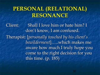 PERSONAL (RELATIONAL)
        RESONANCE
Client:     Shall I love him or hate him? I
          don’t know, I am confused.
Therapist: [personally touched by his client’s
          bewilderment]…..which makes me
          aware how much I truly hope you
          come to the right decision for you
          this time. (p. 185)

                                   30
 