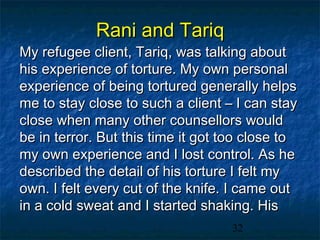 Rani and Tariq
My refugee client, Tariq, was talking about
his experience of torture. My own personal
experience of being tortured generally helps
me to stay close to such a client – I can stay
close when many other counsellors would
be in terror. But this time it got too close to
my own experience and I lost control. As he
described the detail of his torture I felt my
own. I felt every cut of the knife. I came out
in a cold sweat and I started shaking. His
                                   32
 