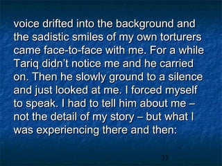 voice drifted into the background and
the sadistic smiles of my own torturers
came face-to-face with me. For a while
Tariq didn’t notice me and he carried
on. Then he slowly ground to a silence
and just looked at me. I forced myself
to speak. I had to tell him about me –
not the detail of my story – but what I
was experiencing there and then:

                              33
 