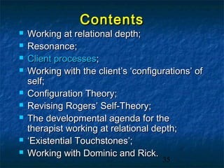 Contents
   Working at relational depth;
   Resonance;
   Client processes;
   Working with the client’s ‘configurations’ of
    self;
   Configuration Theory;
   Revising Rogers’ Self-Theory;
   The developmental agenda for the
    therapist working at relational depth;
   ‘Existential Touchstones’;
   Working with Dominic and Rick.
                                      35
 