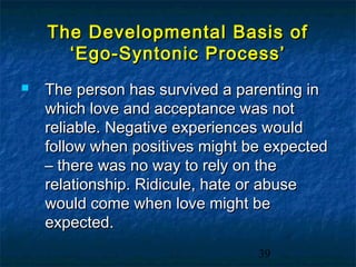 The Developmental Basis of
      ‘Ego-Syntonic Process’
   The person has survived a parenting in
    which love and acceptance was not
    reliable. Negative experiences would
    follow when positives might be expected
    – there was no way to rely on the
    relationship. Ridicule, hate or abuse
    would come when love might be
    expected.
                                 39
 