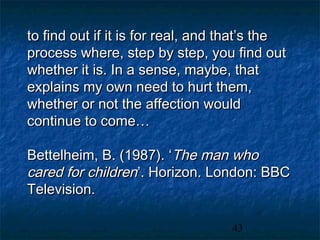 to find out if it is for real, and that’s the
process where, step by step, you find out
whether it is. In a sense, maybe, that
explains my own need to hurt them,
whether or not the affection would
continue to come…

Bettelheim, B. (1987). ‘The man who
cared for children’. Horizon. London: BBC
Television.

                                   43
 