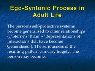 Ego-Syntonic Process in
       Adult Life
The person’s self-protective systems
become generalised to other relationships
(cf Sterne’s ‘RIGs’ – ‘Representations of
Interactions that have become
Generalised’). The seriousness of the
resulting pattern can vary hugely. The
person may become:

                                44
 