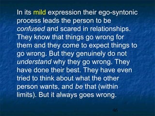 In its mild expression their ego-syntonic
process leads the person to be
confused and scared in relationships.
They know that things go wrong for
them and they come to expect things to
go wrong. But they genuinely do not
understand why they go wrong. They
have done their best. They have even
tried to think about what the other
person wants, and be that (within
limits). But it always goes wrong.

                                46
 
