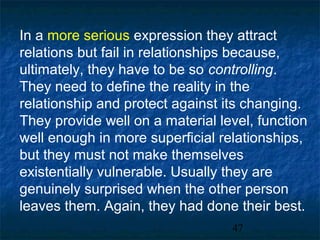 In a more serious expression they attract
relations but fail in relationships because,
ultimately, they have to be so controlling.
They need to define the reality in the
relationship and protect against its changing.
They provide well on a material level, function
well enough in more superficial relationships,
but they must not make themselves
existentially vulnerable. Usually they are
genuinely surprised when the other person
leaves them. Again, they had done their best.
                                  47
 
