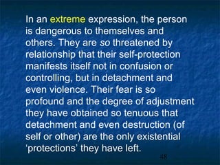 In an extreme expression, the person
is dangerous to themselves and
others. They are so threatened by
relationship that their self-protection
manifests itself not in confusion or
controlling, but in detachment and
even violence. Their fear is so
profound and the degree of adjustment
they have obtained so tenuous that
detachment and even destruction (of
self or other) are the only existential
‘protections’ they have left.
                               48
 