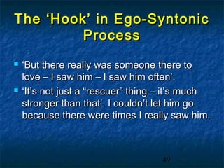 The ‘Hook’ in Ego-Syntonic
         Process
   ‘But there really was someone there to
    love – I saw him – I saw him often’.
   ‘It’s not just a “rescuer” thing – it’s much
    stronger than that’. I couldn’t let him go
    because there were times I really saw him.



                                    49
 