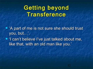 Getting beyond
             Transference

   ‘A part of me is not sure she should trust
    you, but…’.
   ‘I can’t believe I’ve just talked about me,
    like that, with an old man like you.’




                                     52
 