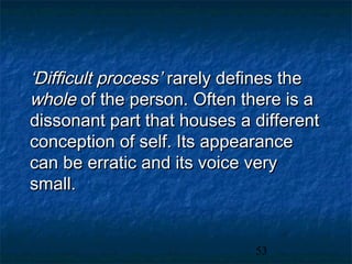 ‘Difficult process’ rarely defines the
whole of the person. Often there is a
dissonant part that houses a different
conception of self. Its appearance
can be erratic and its voice very
small.


                             53
 