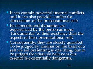    It can contain powerful internal conflicts
    and it can also provide conflict for
    dimensions of the presentational self;
   Its elements and dynamics are
    experienced by the person as more
    ‘fundamental’ to their existence than the
    aspects of their presentational self;
   Consequently, they are closely guarded.
    To be judged by another on the basis of a
    self we are presenting is one thing, but to
    be judged for what we believe is our
    essence is existentially dangerous.
                                    56
 