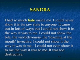SANDRA

I had so much hate inside me. I could never
show it in its raw state to anyone. It came
out in lots of ways but I could not show it in
the way it was to me. I could not show the
bile, the vindictiveness, the ‘foaming at the
mouth’ invective. I could not show it the
way it was to me – I could not even show it
to me the way it was to me. It was too
destructive.
                                   57
 