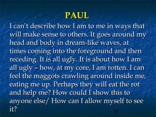 PAUL
I can’t describe how I am to me in ways that
will make sense to others. It goes around my
head and body in dream-like waves, at
times coming into the foreground and then
receding. It is all ugly. It is about how I am
all ugly – how, at my core, I am rotten. I can
feel the maggots crawling around inside me,
eating me up. Perhaps they will eat the rot
and help me? How could I show this to
anyone else/ How can I allow myself to see
it?                                   58
 