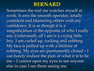 BERNARD
Sometimes the real me watches myself at
work. It sees the smooth operator, totally
confident and blustering others with my
confidence. It is as though it is a
magnification of the opposite of who I really
am, Underneath, all I am is a crying little
boy. I am curled up, rocking and sobbing.
My face is puffed up with a lifetime of
sobbing. My eyes are permanently closed – I
can barely endure the pain of what it is to be
me – I cannot open my eyes to see anyone
else in case I see them seeing me. 59
 