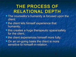 THE PROCESS OF
     RELATIONAL DEPTH
 The counsellor’s humanity is focused upon the
  client;
 the client lets himself experience that
  humanity;
 this creates a huge therapeutic space/safety
  for the client;
 the client experiences himself more fully;

 On an on-going basis the client is more
  sensitive to himself-in-relation.


                                    6
 