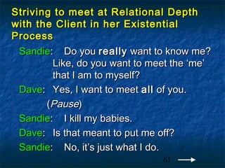 Striving to meet at Relational Depth
with the Client in her Existential
Process
 Sandie: Do you really want to know me?
        Like, do you want to meet the ‘me’
        that I am to myself?
 Dave: Yes, I want to meet all of you.
       (Pause)
 Sandie: I kill my babies.
 Dave: Is that meant to put me off?
 Sandie: No, it’s just what I do.
                               61
 