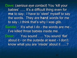 Dave: (serious eye contact) You ‘kill your
 babies’ ….. It’s a difficult thing even for
 me to say. I have to ‘steel’ myself to say
 the words. They are hard words for me
 to say - I think that’s why I was glib.
Sandie: It’s what I do - the words are me -
 I’ve killed three babies inside me.
Dave:      You sound ….. You sound ‘flat’
 about it - on the outside at least - I don’t
 know what you are ‘inside’ about it …..?


                                  62
 