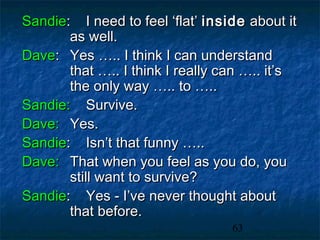 Sandie: I need to feel ‘flat’ inside about it
       as well.
Dave: Yes ….. I think I can understand
       that ….. I think I really can ….. it’s
       the only way ….. to …..
Sandie: Survive.
Dave: Yes.
Sandie: Isn’t that funny …..
Dave: That when you feel as you do, you
       still want to survive?
Sandie: Yes - I’ve never thought about
       that before.
                                  63
 