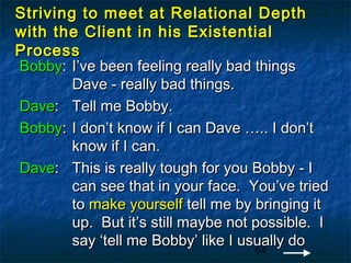 Striving to meet at Relational Depth
with the Client in his Existential
Process
Bobby: I’ve been feeling really bad things
        Dave - really bad things.
Dave: Tell me Bobby.
Bobby: I don’t know if I can Dave ….. I don’t
        know if I can.
Dave: This is really tough for you Bobby - I
        can see that in your face. You’ve tried
        to make yourself tell me by bringing it
        up. But it’s still maybe not possible. I
        say ‘tell me Bobby’ like I usually do
                                     64
 
