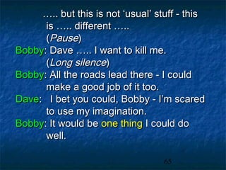 ….. but this is not ‘usual’ stuff - this
      is ….. different …..
      (Pause)
Bobby: Dave ….. I want to kill me.
      (Long silence)
Bobby: All the roads lead there - I could
      make a good job of it too.
Dave: I bet you could, Bobby - I’m scared
      to use my imagination.
Bobby: It would be one thing I could do
      well.

                                   65
 