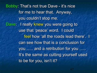 Bobby: That’s not true Dave - it’s nice
      for me to hear that. Anyway,
      you couldn’t stop me.
Dave: I really knew you were going to
      use that ‘peace’ word. I could
          feel how ‘all the roads lead there’. I
      can see how that is a conclusion for
      you ….. and a retribution for you …..
      It’s the same as cutting yourself used
      to be for you, isn’t it?
                                    67
 